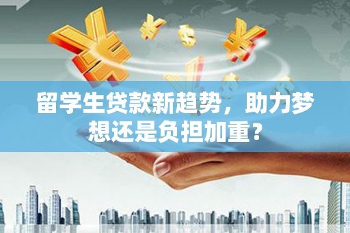 南岔留学生贷款新趋势，助力梦想还是负担加重？